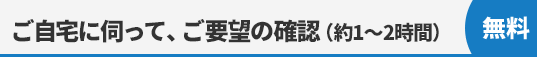 ご自宅に伺って、建物診断＆ご要望の確認〈約1?2時間〉